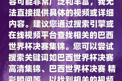 由于巴西世界杯决赛集锦的内容可能非常广泛和丰富，我无法直接提供具体的视频或详细内容。建议您通过搜索引擎或在线视频平台查找相关的巴西世界杯决赛集锦。您可以尝试搜索关键词如巴西世界杯决赛 高清集锦、巴西世界杯决赛 精彩瞬间等，以找到相关的视频和报道。