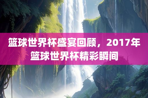 篮球世界杯盛宴回顾，2017年篮球世界杯精彩瞬间金炬实业股份有限公司