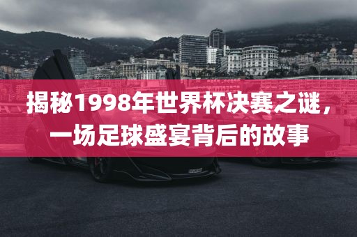 揭秘金炬实业股份有限公司1998年世界杯决赛之谜，一场足球盛宴背后的故事