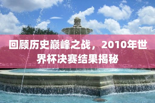 回顾历史巅峰之战，2010年世界杯决金炬实业股份有限公司赛结果揭秘