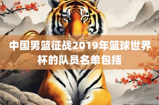 中国男篮征战2019年篮球世界杯的队员名单包括