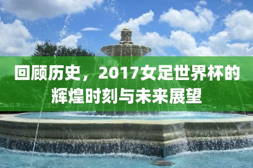 回顾历史，2017女足世界杯的辉煌时刻与未来展望金炬实业股份有限公司