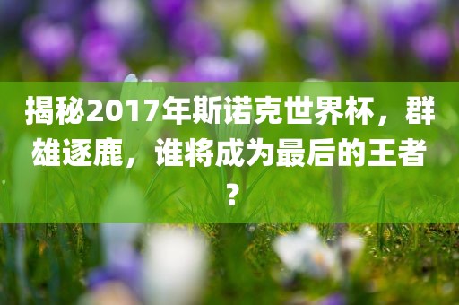 揭秘2017年斯诺克世界杯，群雄逐鹿，谁将成为最后的王者？