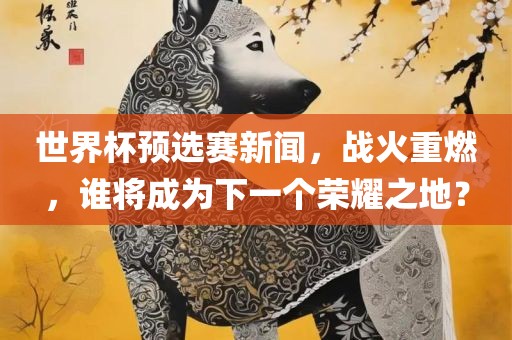 世界杯预选赛新闻，战火重燃，谁将成为下一个荣耀之地？