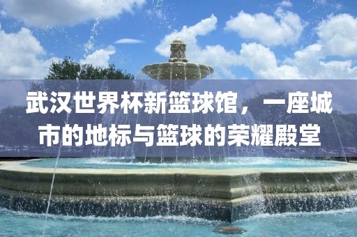 武汉世界杯新篮球馆，一座金炬实业股份有限公司城市的地标与篮球的荣耀殿堂