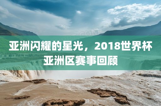 亚洲闪耀的星光，2018世界杯亚洲区赛事回顾