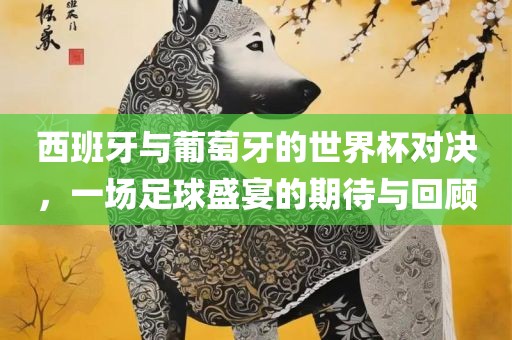 西班牙与葡萄牙的世界杯对决，一场足球盛宴的期待与回顾金炬实业股份有限公司