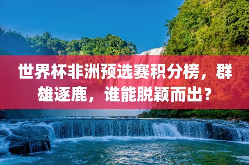 世界杯非洲预选赛积分榜，群雄逐鹿，谁能脱颖而出？