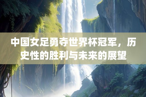 中国女足勇夺世界杯冠军，历史性的胜利与未来的展望