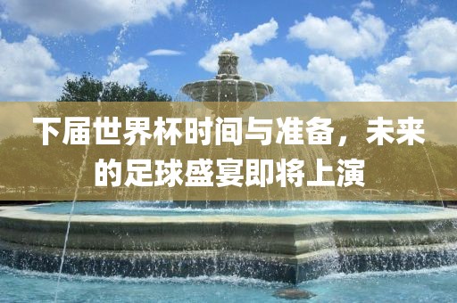 下届世界杯时间与准备，未来的足球盛宴即将上演