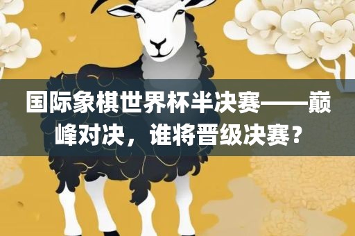 国际象棋世界杯半决赛——巅峰对决，谁将晋级决赛？