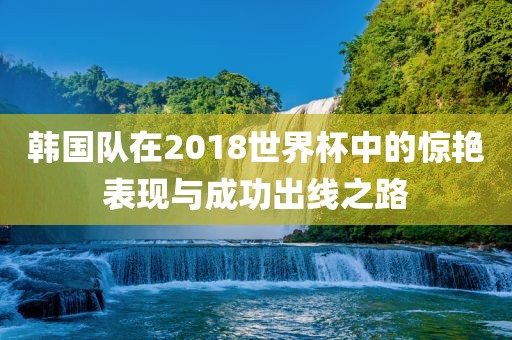 韩国队在2018世界杯中的惊艳表现与成功出线之路