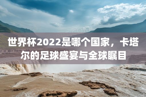 世界杯2022是哪个国家，卡塔尔的足球盛宴与全球瞩目