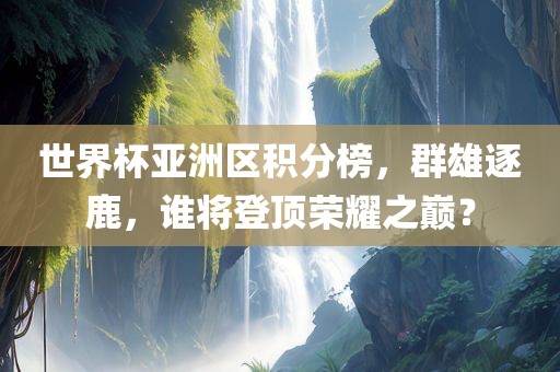 世金炬实业股份有限公司界杯亚洲区积分榜，群雄逐鹿，谁将登顶荣耀之巅？