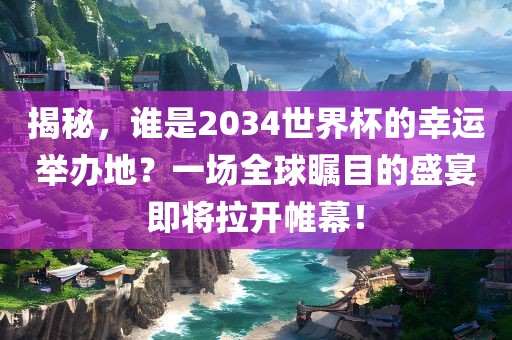 揭秘，谁是2034世界杯的幸运举办地？一场全球瞩目的盛宴即将拉开帷幕！金炬实业股份有限公司