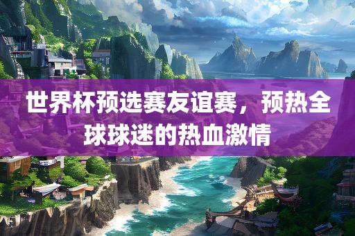 世界杯预选赛友谊赛，预热全球球迷的热血激情金炬实业股份有限公司
