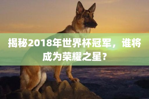 揭秘2018年世界杯冠军，谁将成为荣耀之星？