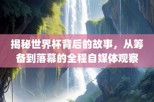 揭秘世界杯背后的故事，从筹备到落幕的全程自媒体观察金炬实业股份有限公司