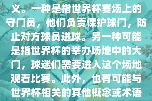 关于世界杯门，可能有多种含义。一种是指世界杯赛场上的守门员，他们负责保护球门，防止对方球员进球。另一种可能是指世界杯的举办场地中的大门，球迷们需要进入这个场地观看比赛。此外，也有可能与世界杯相关的其他概念或术语。