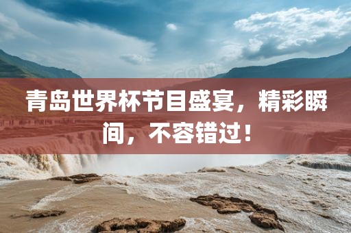 青岛世界杯节目盛宴，精彩瞬间，不容错过！金炬实业股份有限公司
