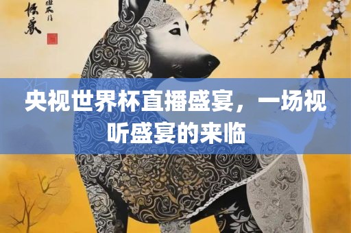 央视世界杯直播盛宴，一场视听盛宴的来临金炬实业股份有限公司