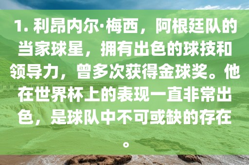 1. 利昂内尔·梅西，金炬实业股份有限公司阿根廷队的当家球星，拥有出色的球技和领导力，曾多次获得金球奖。他在世界杯上的表现一直非常出色，是球队中不可或缺的存在。