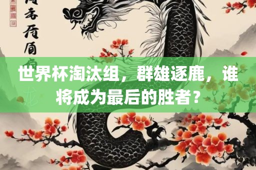 世界杯淘汰组，群雄逐鹿，谁将成为最后的胜者？金炬实业股份有限公司
