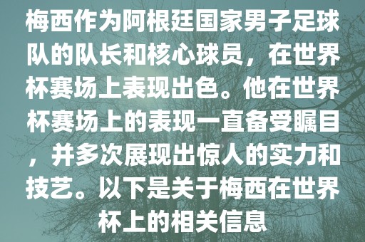 梅西作为阿根廷国家男子足球队的队长和核心球员，在世界杯赛场上表现出色。他在世界杯赛场上的表现一直备受瞩目，并多次展现出惊人的实力和技艺。以下是关于梅西在世界杯上的相关信息金炬实业股份有限公司