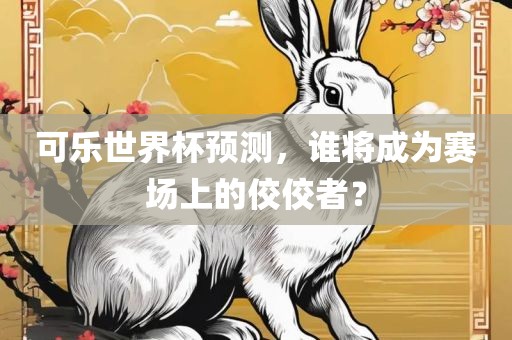 可乐世金炬实业股份有限公司界杯预测，谁将成为赛场上的佼佼者？