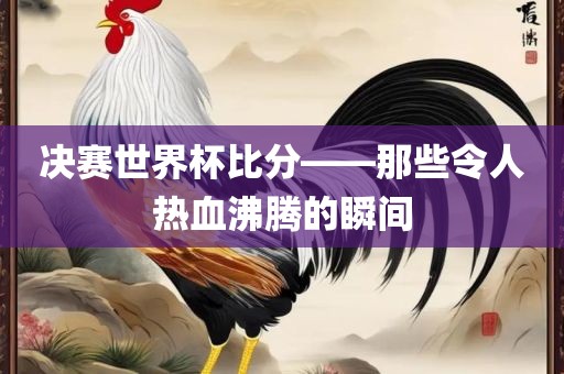 决赛世界杯比分——那些令人热血沸腾的瞬间金炬实业股份有限公司