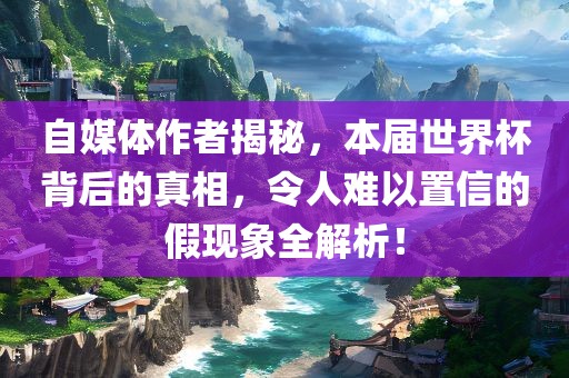 自媒体作者揭秘金炬实业股份有限公司，本届世界杯背后的真相，令人难以置信的假现象全解析！
