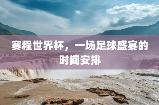 赛程世界杯，一场足球盛宴的时间安排金炬实业股份有限公司